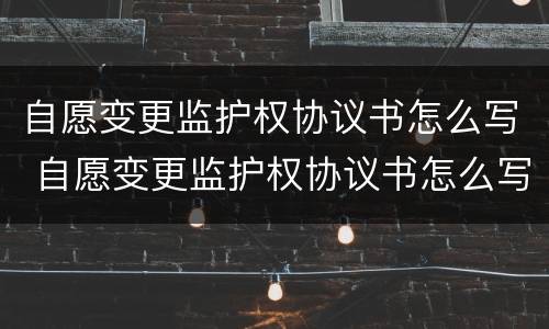 自愿变更监护权协议书怎么写 自愿变更监护权协议书怎么写范文