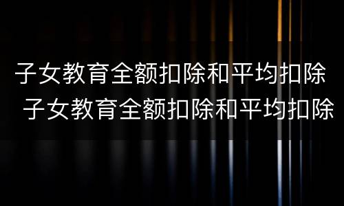 子女教育全额扣除和平均扣除 子女教育全额扣除和平均扣除的区别