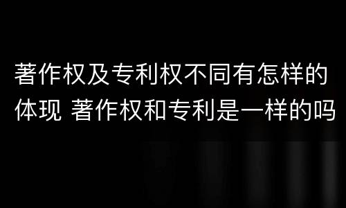著作权及专利权不同有怎样的体现 著作权和专利是一样的吗