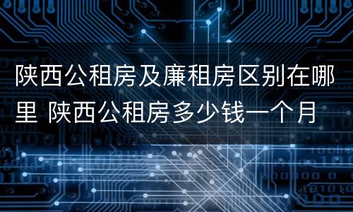 陕西公租房及廉租房区别在哪里 陕西公租房多少钱一个月