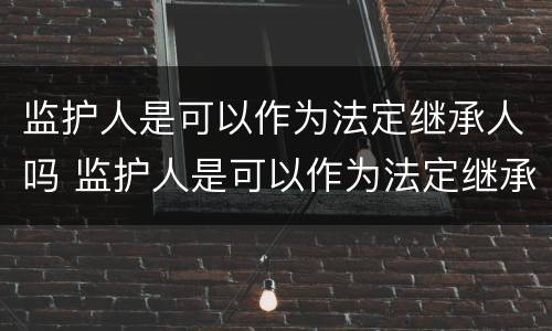监护人是可以作为法定继承人吗 监护人是可以作为法定继承人吗为什么