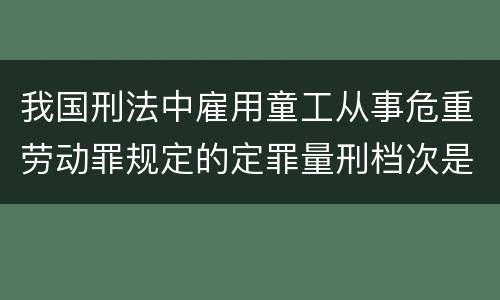 我国刑法中雇用童工从事危重劳动罪规定的定罪量刑档次是怎样的