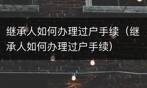 继承人如何办理过户手续（继承人如何办理过户手续）