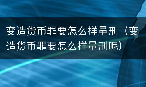 变造货币罪要怎么样量刑（变造货币罪要怎么样量刑呢）