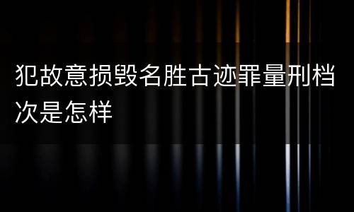 犯故意损毁名胜古迹罪量刑档次是怎样