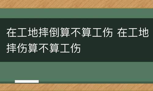 在工地摔倒算不算工伤 在工地摔伤算不算工伤