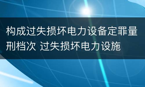 构成过失损坏电力设备定罪量刑档次 过失损坏电力设施