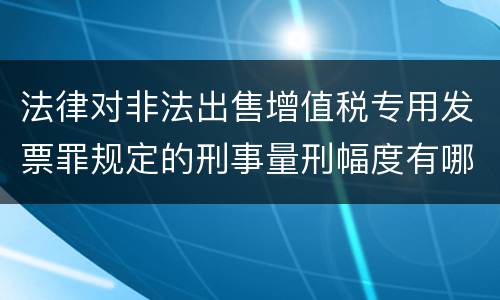 法律对非法出售增值税专用发票罪规定的刑事量刑幅度有哪些