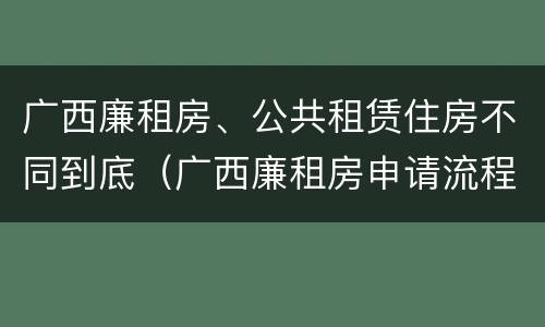 广西廉租房、公共租赁住房不同到底（广西廉租房申请流程）