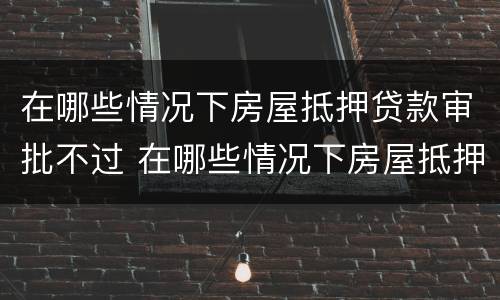 在哪些情况下房屋抵押贷款审批不过 在哪些情况下房屋抵押贷款审批不过了