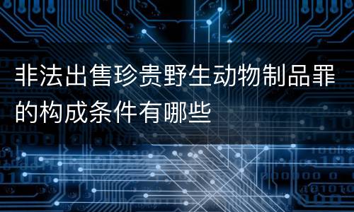 非法出售珍贵野生动物制品罪的构成条件有哪些