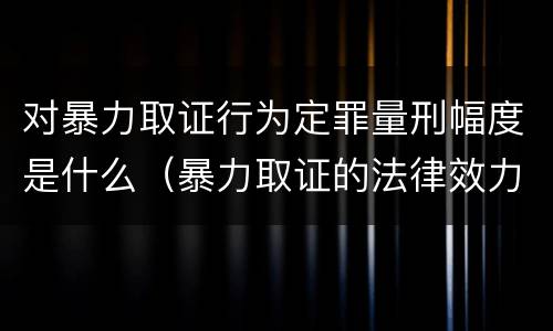 对暴力取证行为定罪量刑幅度是什么（暴力取证的法律效力）
