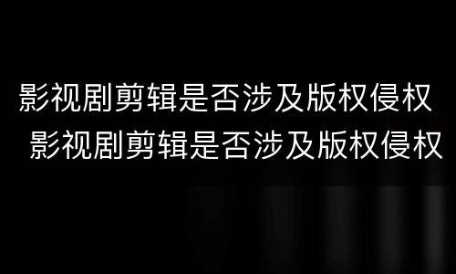 影视剧剪辑是否涉及版权侵权 影视剧剪辑是否涉及版权侵权案件