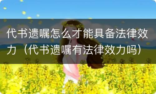 代书遗嘱怎么才能具备法律效力（代书遗嘱有法律效力吗）