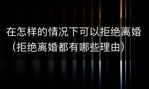 在怎样的情况下可以拒绝离婚（拒绝离婚都有哪些理由）