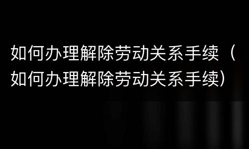 如何办理解除劳动关系手续（如何办理解除劳动关系手续）