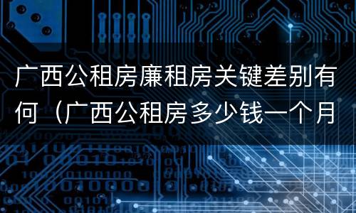 广西公租房廉租房关键差别有何（广西公租房多少钱一个月）