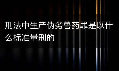 刑法中生产伪劣兽药罪是以什么标准量刑的