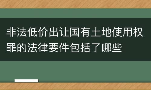 非法低价出让国有土地使用权罪的法律要件包括了哪些