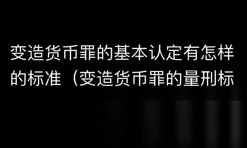 变造货币罪的基本认定有怎样的标准（变造货币罪的量刑标准）