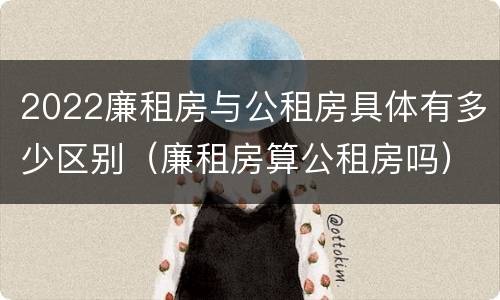 2022廉租房与公租房具体有多少区别（廉租房算公租房吗）