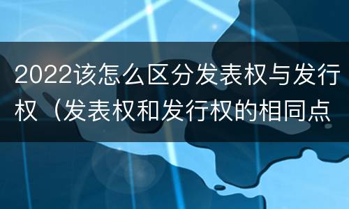 2022该怎么区分发表权与发行权（发表权和发行权的相同点）