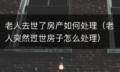 老人去世了房产如何处理（老人突然过世房子怎么处理）