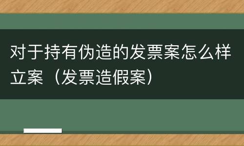 对于持有伪造的发票案怎么样立案（发票造假案）