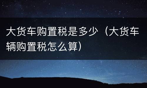 大货车购置税是多少（大货车辆购置税怎么算）