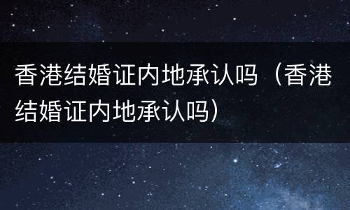 香港结婚证内地承认吗（香港结婚证内地承认吗）