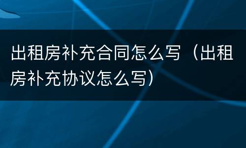 出租房补充合同怎么写（出租房补充协议怎么写）