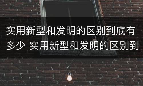 实用新型和发明的区别到底有多少 实用新型和发明的区别到底有多少种