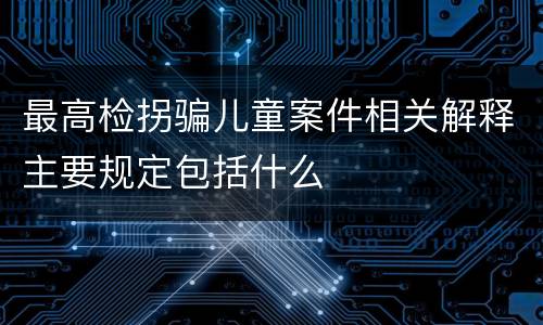最高检拐骗儿童案件相关解释主要规定包括什么