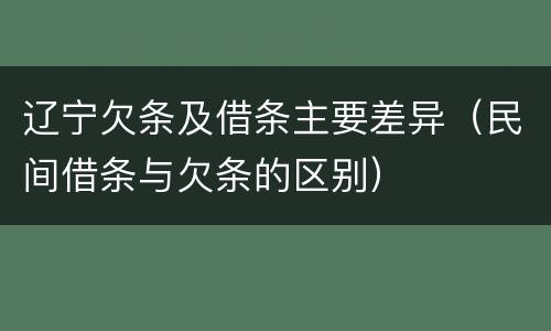 辽宁欠条及借条主要差异（民间借条与欠条的区别）