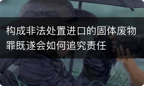 构成非法处置进口的固体废物罪既遂会如何追究责任