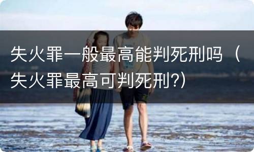 失火罪一般最高能判死刑吗（失火罪最高可判死刑?）
