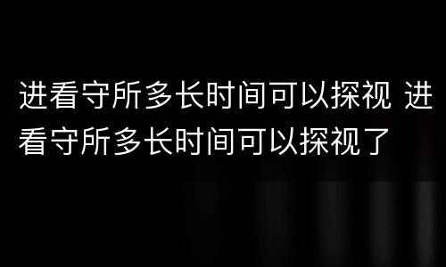 进看守所多长时间可以探视 进看守所多长时间可以探视了