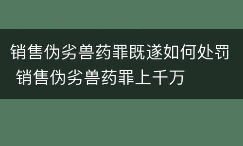 销售伪劣兽药罪既遂如何处罚 销售伪劣兽药罪上千万