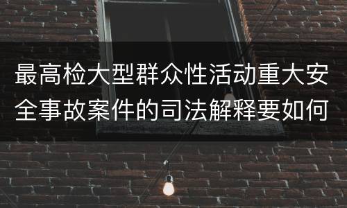 最高检大型群众性活动重大安全事故案件的司法解释要如何规定