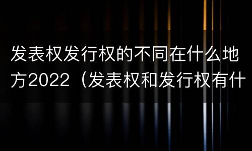 发表权发行权的不同在什么地方2022（发表权和发行权有什么区别）