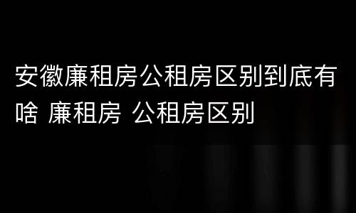 安徽廉租房公租房区别到底有啥 廉租房 公租房区别