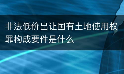 非法低价出让国有土地使用权罪构成要件是什么