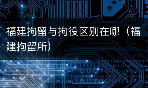 福建拘留与拘役区别在哪（福建拘留所）