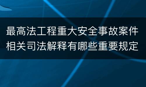 最高法工程重大安全事故案件相关司法解释有哪些重要规定