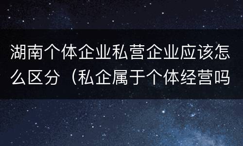 湖南个体企业私营企业应该怎么区分（私企属于个体经营吗）