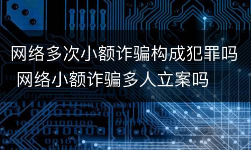 网络多次小额诈骗构成犯罪吗 网络小额诈骗多人立案吗