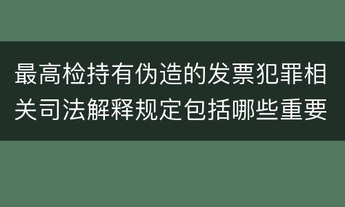 最高检持有伪造的发票犯罪相关司法解释规定包括哪些重要内容