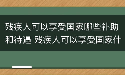 残疾人可以享受国家哪些补助和待遇 残疾人可以享受国家什么待遇