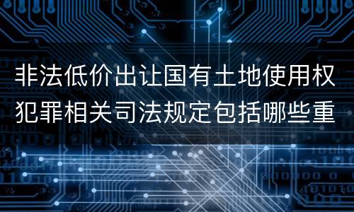 非法低价出让国有土地使用权犯罪相关司法规定包括哪些重要内容