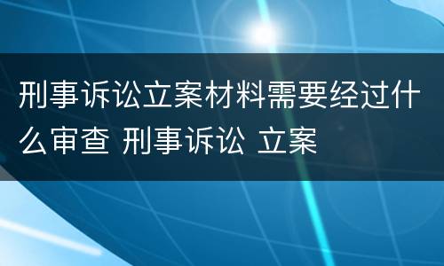 刑事诉讼立案材料需要经过什么审查 刑事诉讼 立案